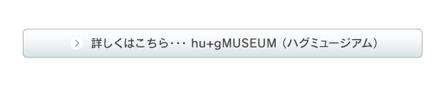 詳しくは hu+gMUSEUM （ハグミュージアム）のサイトへ